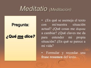 Meditatio (Meditación)
                • ¿En qué se asemeja el texto
  Pregunta:     con     mi/nuestra   situación
                actual? ¿Qué cosas me dispone
                a cambiar? ¿Qué claves me da
¿Qué me dice?   para entender mi propia
                situación? ¿En qué se parece a
                mi vida?
                • Formular y recordar una
                frase resumen del texto.
 