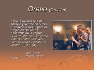 Oratio (Oración)
“Sólo la experiencia del
silencio y la oración ofrece
el camino correcto para el
propio crecimiento y
desarrollo en la verdad…
„Y la Palabra se hizo carne
y habitó entre nosotros.
Hemos visto su gloria y su
verdad’ ” (Jn 1:14).

             Juan Pablo II
             Nuevo Millennio
Nuente, 20
 