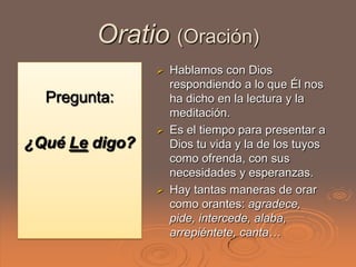 Oratio (Oración)
                   Hablamos con Dios
                    respondiendo a lo que Él nos
  Pregunta:         ha dicho en la lectura y la
                    meditación.
                   Es el tiempo para presentar a
¿Qué Le digo?       Dios tu vida y la de los tuyos
                    como ofrenda, con sus
                    necesidades y esperanzas.
                   Hay tantas maneras de orar
                    como orantes: agradece,
                    pide, intercede, alaba,
                    arrepiéntete, canta…
 