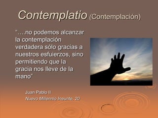 Contemplatio (Contemplación)
“….no podemos alcanzar
la contemplación
verdadera sólo gracias a
nuestros esfuierzos, sino
permitiendo que la
gracia nos lleve de la
mano”

   Juan Pablo II
   Nuevo Millennio Ineunte, 20
 