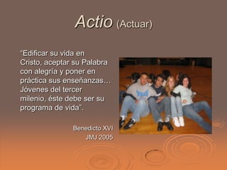 Actio (Actuar)
“Edificar su vida en
Cristo, aceptar su Palabra
con alegría y poner en
práctica sus enseñanzas…
Jóvenes del tercer
milenio, éste debe ser su
programa de vida”.

               Benedicto XVI
                  JMJ 2005
 