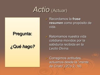 Actio (Actuar)
                     Recordamos la frase
                      resumen como propósito de
                      vida.

 Pregunta:
                     Retomamos nuestra vida
                      cotidiana movidos por la
                      sabiduría recibida en la
¿Qué hago?            Lectio Divina.

                     Corregimos actitudes,
                      actuamos desde la “mente
                      de Cristo” (2Co 2, 16)
 