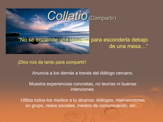 Collatio (Compartir)
“No se enciende una lámpara para esconderla debajo
                                   de una mesa…”

¡Dios nos da tanto para compartir!

       Anuncia a los demás a través del diálogo cercano.

     Muestra experiencias concretas, no teorías ni buenas
                        intenciones.

 Utiliza todos los medios a tu alcance: diálogos, intervenciones
   en grupo, redes sociales, medios de comunicación, etc…
 