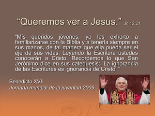 “Queremos ver a Jesus.” Jn 12:21
  “Mis queridos jóvenes, yo les exhorto a
  familiarizarse con la Biblia y a tenerla siempre en
  sus manos, de tal manera que ella pueda ser el
  eje de sus vidas. Leyendo la Escritura ustedes
  conoceràn a Cristo. Recordemos lo que San
  Jerónimo dice en sus catequesis: „La ignorancia
  de las Escrituras es ignorancia de Cristo‟ ”

Benedicto XVI
Jornada mundial de la juventud 2005
 