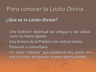 Para conocer la Lectio Divina…
¿Qué es la Lectio Divina?

 Una tradición espiritual tan antigua y tan actual
  como la misma Iglesia
 Una lectura de la Palabra con actitud orante.
 Personal o comunitaria.
 Un cierto “método” que podemos hoy poner en
  práctica para enriquecer nuestra espiritualidad.
 