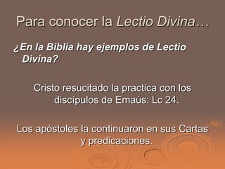 Para conocer la Lectio Divina…
¿En la Biblia hay ejemplos de Lectio
 Divina?

    Cristo resucitado la practica con los
         discípulos de Emaús: Lc 24.

Los apóstoles la continuaron en sus Cartas
              y predicaciones.
 