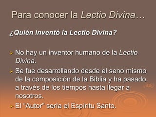 Para conocer la Lectio Divina…
¿Quién inventó la Lectio Divina?

 No  hay un inventor humano de la Lectio
  Divina.
 Se fue desarrollando desde el seno mismo
  de la composición de la Biblia y ha pasado
  a través de los tiempos hasta llegar a
  nosotros.
 El “Autor” sería el Espíritu Santo.
 