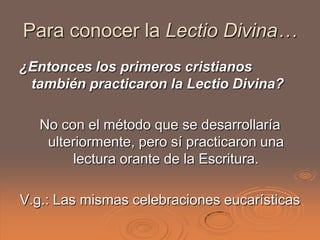 Para conocer la Lectio Divina…
¿Entonces los primeros cristianos
 también practicaron la Lectio Divina?

   No con el método que se desarrollaría
    ulteriormente, pero sí practicaron una
        lectura orante de la Escritura.

V.g.: Las mismas celebraciones eucarísticas
 