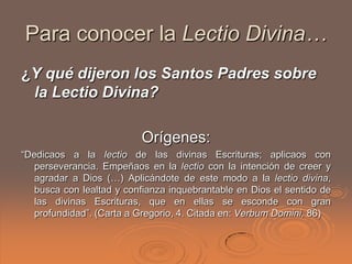 Para conocer la Lectio Divina…
¿Y qué dijeron los Santos Padres sobre
 la Lectio Divina?

                          Orígenes:
“Dedicaos a la lectio de las divinas Escrituras; aplicaos con
   perseverancia. Empeñaos en la lectio con la intención de creer y
   agradar a Dios (…) Aplicándote de este modo a la lectio divina,
   busca con lealtad y confianza inquebrantable en Dios el sentido de
   las divinas Escrituras, que en ellas se esconde con gran
   profundidad”. (Carta a Gregorio, 4. Citada en: Verbum Domini, 86)
 