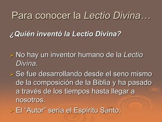Para conocer la Lectio Divina…
¿Quién inventó la Lectio Divina?

 No  hay un inventor humano de la Lectio
  Divina.
 Se ...