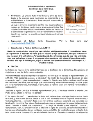 Lectio Divina del 14 septiembre
Exaltación de la Santa Cruz.
Jn. 3. 13-17
• Motivación: La Cruz es fruto de la libertad y amor de Jesús.
Jesús la ha asumido para mostrarnos su misericordia y su
solidaridad con el dolor humano. Para compartir nuestro dolor y
hacerlo redentor.
La cruz es el mayor abajamiento del Hijo y su mayor exaltación,
pues es ahí donde nos mostró que su amor no tenía límites. Esa
humillación de morir en cruz, siendo el Hijo amado del Padre, fue
el comienzo de su glorificación, pues el Padre mismo lo “levantó”
de entre los muertos y lo resucitó como primicia de nuestra propia
resurrección.
• Exponemos al Señor: Canto. Sugerencia: “Por tu llaga sano soy”
https://youtu.be/9h0i04PV89U
• Escuchamos la Palabra de Dios: (Jn. 3,13-17)
“Nadie ha subido al cielo sino el que bajó del cielo, el Hijo del hombre. Y como Moisés elevó
la serpiente en el desierto, así tiene que ser elevado el Hijo del hombre, para que todo el que
crea tenga en él la vida eterna. Porque tanto amó Dios al mundo que dio a su Hijo unigénito,
para que todo el que crea en él no perezca, sino que tenga vida eterna. Porque Dios no ha
enviado a su Hijo al mundo para juzgar al mundo, sino para que el mundo se salve por él.”
Palabra de Dios.
• LECTIO:
La Palabra de hoy nos invita celebrar la Fiesta de la Exaltación de la Santa Cruz. Nos presenta el
misterio de la cruz del Señor, como exaltación.
“Así como Moisés elevó la serpiente en el desierto, así tiene que ser elevado el Hijo del Hombre” (Jn
3,14; Dn 7,13). descenso-ascenso, la identidad y la misión de Jesucristo se descubren en este
movimiento: pasión y gloria. Anonadamiento y exaltación. Nuestra vida de fe consiste en identificarnos
con Jesús que desciende, que se abaja, que con humildad y amor sin límites entrega su vida, y que
por eso el Padre lo levanta, lo enaltece, lo eleva, le da el Nombre sobre todo nombre y toda rodilla se
dobla ante El.
Jesús es el Hijo de Dios que al hacerse Hijo del hombre (Jn 3,13) nos hace conocer el amor de Dios
Padre porque El solo lo ha visto y lo conoce.”
El “ha bajado del cielo” … La exaltación de Jesús está justamente en este bajar hasta nosotros, hasta
la muerte, y a la muerte de cruz, desde la cual él será levantado como la serpiente en el desierto y
“todo el que la mire … no morirá”. Todo el que mire a Cristo crucificado se sanará, será consolado con
la salvación, no morirá. Este mirar a Cristo ensalzado, Juan lo recordará en la escena de la muerte de
Jesús: “Mirarán a aquel que traspasaron”. El dirigir la mirada quiere significar, “conocer”,
“comprender”, “ver”. La cruz elevada en lo alto será el signo del consuelo, así como la serpiente de
bronce sanó a los israelitas de sus heridas de muerte, así el Hijo del hombre levantado en lo alto de la
cruz, con su muerte y resurrección, sana toda herida de muerte. “Cargado con nuestros pecados subió
“A los pies del Señor se
halla todo alivio y consuelo”
Sta. María Rosa Molas
 