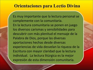 Es muy importante que la lectura personal se complemente con la comunitaria. En la lectura comunitaria se ponen en juego los diversos carismas y sensibilidades para descubrir con más plenitud el mensaje de la Palabra de Dios, porque las diversas aportaciones hechas desde diversas experiencias de vida desvelan la riqueza de la Escritura con mayor claridad que la lectura individual.  La lectura litúrgica es la mejor expresión de esta dimensión comunitaria. Orientaciones para Lectio Divina 
