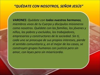 VARONES : Quédate con  todos nuestros hermanos , miembros vivos de tu Cuerpo y discípulos misioneros como nosotros. Quédate con las familias, los jóvenes y niños, los pobres y excluidos, los trabajadores, empresarios y constructores de la sociedad. Sin ti, cada uno se preocupa de sus propios intereses, pierde el sentido comunitario y, en el mejor de los casos, se construyen grupos humanos con justicia pero sin amor, con leyes pero sin misericordia. “ QUÉDATE CON NOSOTROS, SEÑOR JESÚS” 