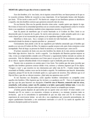 3
MEDITAR: aplicar lo que dice el texto a nuestra vida
Esos dos hombres, al ir tras Jesús, sin ni siquiera conocerlo bien, nos hacen pensar en lo que es
la vocación cristiana. Hablar de vocación es muy importante. Al ser bautizados hemos sido llamados
por Jesús. “Él los invitó a estar con Él”. No fueron sus amigos ni sus familiares quienes se decidieron
a seguirle, sino dos hombres curiosos que quisieron conocerle más de cerca.
En esa historia, Dios nos ha querido desvelar cómo actúa cuando quiere que alguien lo siga.
Revivimos el inicio de la comunidad apostólica con un corazón atento; imaginémonos cómo lo vivieron
Jesús y sus seguidores, recordemos también cómo empezamos nosotros a vivir con Él.
Juan ha puesto de manifiesto que el recién bautizado es el Cordero de Dios: Jesús es un
desconocido para la mayoría de la gente. Se movía entre personas y nadie pensaba quién era o que
venía a hacer; pero al ser reconocido por quienes ya lo esperaban significó para ellos.
Identificar a Jesús ayer, hoy y siempre es la misión de todo bautizado. ¿Seremos capaces de
encontrarle donde los demás ni siquiera perciben su presencia?
Curiosamente Juan pierde a dos de sus seguidores por haberles anunciado que el hombre que
pasaba a su vera era el Cordero de Dios. Se empieza a quedar un poco solo, pero Jesús comienza a estar
acompañado. Pasó de largo; su persona les llamó la atención y se interesaron por estar con Él.
El primer encuentro de Jesús con esos dos hombres fue dentro de la más estricta normalidad.
Pero hubo algo decisivo: Jesús los invitó a seguirle. Los discípulos del Bautista querían mejorar su
vida, vivían ya comprometidos estando con el Precursor y seguramente habían iniciado un camino de
conversión. Sólo les faltaba encontrarse con Cristo para ir en pos de Él. No necesitaron saber mucho
de su vida ni siquiera ubicaban dónde vivía ni tampoco a qué se dedicaba, pero los atrajo.
Nuestro reto es ponernos en camino para ir tras Jesús. Nos tendría que dar pena recordar que
aquellos dos hombres quisieron conocer dónde vivía; curiosos y valientes lograron que Él les dijera:
‘Vengan y vean’ y que nosotros no nos interesemos por saber más de Él… Cuánto tiempo hemos
escuchado su Palabra, cuántas veces nos ha invitado a seguirle. No tendríamos que hacerle demasiadas
preguntas, porque Él nos ha ido revelando quién es y qué quiere de nosotros. Hoy sabemos que es el
Hijo de Dios y que dio su vida por nosotros. ¿Qué tanto nos apasiona estar con Él?
Si nos hacemos sus discípulos, como aquellos hombres valoraríamos su compañía como
aquellos dos hombres. Ellos lograron que los invitara y se quedaron con Él. Este es el segundo paso
que hay que dar para hacernos sus discípulos: Convivir con el Maestro, conocerle más de cerca,
escucharle, verle actuar, comer con Él, caminar a su lado y para poder intimar más. A esos dos
hombres les bastó un solo día para saber quién era Jesús y buscar su compañía por siempre.
¡Cuántas gracias dejamos de aprovechar por no querer estar con Jesús! Al tener miedo a ser
llamados por Él, no vamos a su encuentro, evitamos su persona y su mensaje; tememos tanto su
invitación, que no le concedemos la oportunidad de que nos deje estar con Él. Si vivimos esa
experiencia de convivencia íntima un solo día y nos empeñamos por conocerle personalmente, de
seguro quedaríamos fascinados y nos sentiríamos motivado a ir con Él. La suerte de aquellos dos
primeros discípulos podrá ser la nuestra:
 