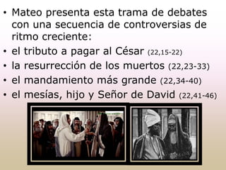 • Mateo presenta esta trama de debates
con una secuencia de controversias de
ritmo creciente:
• el tributo a pagar al César (22,15-22)
• la resurrección de los muertos (22,23-33)
• el mandamiento más grande (22,34-40)
• el mesías, hijo y Señor de David (22,41-46)
 