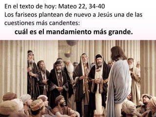 En el texto de hoy: Mateo 22, 34-40
Los fariseos plantean de nuevo a Jesús una de las
cuestiones más candentes:
cuál es el mandamiento más grande.
 