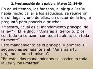 En aquel tiempo, los fariseos, al oír que Jesús
había hecho callar a los saduceos, se reunieron
en un lugar y uno de ellos, un doctor de la ley, le
preguntó para ponerlo a prueba:
«Maestro, ¿cuál es el mandamiento principal de
la ley?». Él le dijo: «“Amarás al Señor tu Dios
con todo tu corazón, con toda tu alma, con toda
tu mente”.
Este mandamiento es el principal y primero. El
segundo es semejante a él: “Amarás a tu
prójimo como a ti mismo”.
“En estos dos mandamientos se sostienen toda
la Ley y los Profetas”.
2. Proclamación de la palabra: Mateo 22, 34-40
 