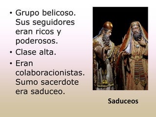 Saduceos
• Grupo belicoso.
Sus seguidores
eran ricos y
poderosos.
• Clase alta.
• Eran
colaboracionistas.
Sumo sacerdote
era saduceo.
 
