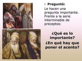 • Preguntó:
Le hacen una
pregunta importante.
Frente a la serie
interminable de
preceptos:
¿Qué es lo
importante?
¿En qué hay que
poner el acento?
 