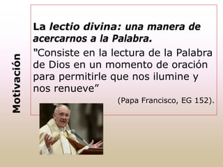 La lectio divina: una manera de
acercarnos a la Palabra.
“Consiste en la lectura de la Palabra
de Dios en un momento de oración
para permitirle que nos ilumine y
nos renueve”
(Papa Francisco, EG 152).
Motivación
 