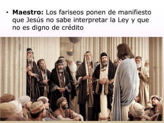 • Maestro: Los fariseos ponen de manifiesto
que Jesús no sabe interpretar la Ley y que
no es digno de crédito
 