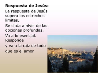 Respuesta de Jesús:
La respuesta de Jesús
supera los estrechos
límites.
Se sitúa a nivel de las
opciones profundas.
Va a lo esencial.
Responde
y va a la raíz de todo
que es el amor
 