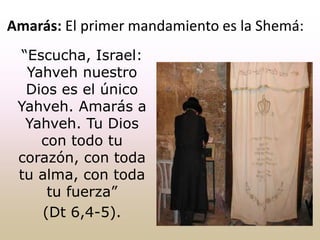 “Escucha, Israel:
Yahveh nuestro
Dios es el único
Yahveh. Amarás a
Yahveh. Tu Dios
con todo tu
corazón, con toda
tu alma, con toda
tu fuerza”
(Dt 6,4-5).
Amarás: El primer mandamiento es la Shemá:
 