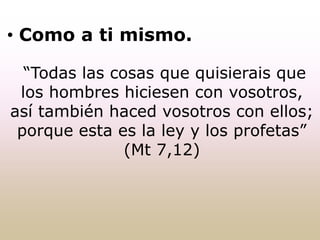 • Como a ti mismo.
“Todas las cosas que quisierais que
los hombres hiciesen con vosotros,
así también haced vosotros con ellos;
porque esta es la ley y los profetas”
(Mt 7,12)
 