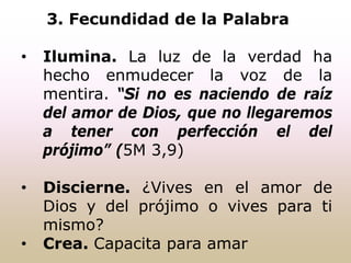 3. Fecundidad de la Palabra
• Ilumina. La luz de la verdad ha
hecho enmudecer la voz de la
mentira. “Si no es naciendo de raíz
del amor de Dios, que no llegaremos
a tener con perfección el del
prójimo” (5M 3,9)
• Discierne. ¿Vives en el amor de
Dios y del prójimo o vives para ti
mismo?
• Crea. Capacita para amar
 