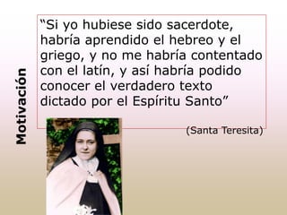 “Si yo hubiese sido sacerdote,
habría aprendido el hebreo y el
griego, y no me habría contentado
con el latín, y así habría podido
conocer el verdadero texto
dictado por el Espíritu Santo”
(Santa Teresita)
Motivación
 