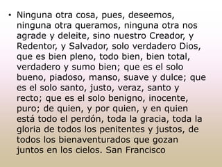 • Ninguna otra cosa, pues, deseemos,
ninguna otra queramos, ninguna otra nos
agrade y deleite, sino nuestro Creador, y
Redentor, y Salvador, solo verdadero Dios,
que es bien pleno, todo bien, bien total,
verdadero y sumo bien; que es el solo
bueno, piadoso, manso, suave y dulce; que
es el solo santo, justo, veraz, santo y
recto; que es el solo benigno, inocente,
puro; de quien, y por quien, y en quien
está todo el perdón, toda la gracia, toda la
gloria de todos los penitentes y justos, de
todos los bienaventurados que gozan
juntos en los cielos. San Francisco
 