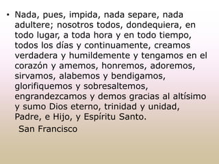 • Nada, pues, impida, nada separe, nada
adultere; nosotros todos, dondequiera, en
todo lugar, a toda hora y en todo tiempo,
todos los días y continuamente, creamos
verdadera y humildemente y tengamos en el
corazón y amemos, honremos, adoremos,
sirvamos, alabemos y bendigamos,
glorifiquemos y sobresaltemos,
engrandezcamos y demos gracias al altísimo
y sumo Dios eterno, trinidad y unidad,
Padre, e Hijo, y Espíritu Santo.
San Francisco
 