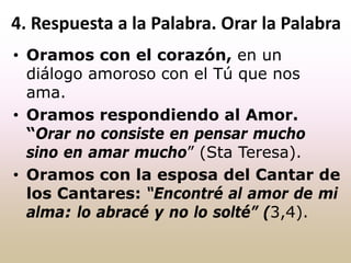 • Oramos con el corazón, en un
diálogo amoroso con el Tú que nos
ama.
• Oramos respondiendo al Amor.
“Orar no consiste en pensar mucho
sino en amar mucho” (Sta Teresa).
• Oramos con la esposa del Cantar de
los Cantares: “Encontré al amor de mi
alma: lo abracé y no lo solté” (3,4).
4. Respuesta a la Palabra. Orar la Palabra
 