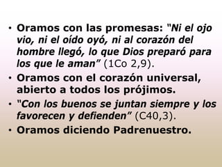• Oramos con las promesas: “Ni el ojo
vio, ni el oído oyó, ni al corazón del
hombre llegó, lo que Dios preparó para
los que le aman” (1Co 2,9).
• Oramos con el corazón universal,
abierto a todos los prójimos.
• “Con los buenos se juntan siempre y los
favorecen y defienden” (C40,3).
• Oramos diciendo Padrenuestro.
 