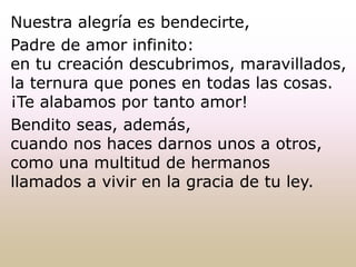 Nuestra alegría es bendecirte,
Padre de amor infinito:
en tu creación descubrimos, maravillados,
la ternura que pones en todas las cosas.
¡Te alabamos por tanto amor!
Bendito seas, además,
cuando nos haces darnos unos a otros,
como una multitud de hermanos
llamados a vivir en la gracia de tu ley.
 