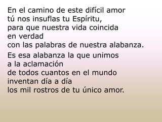 En el camino de este difícil amor
tú nos insuflas tu Espíritu,
para que nuestra vida coincida
en verdad
con las palabras de nuestra alabanza.
Es esa alabanza la que unimos
a la aclamación
de todos cuantos en el mundo
inventan día a día
los mil rostros de tu único amor.
 