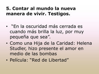 5. Contar al mundo la nueva
manera de vivir. Testigos.
• “En la oscuridad más cerrada es
cuando más brilla la luz, por muy
pequeña que sea”.
• Como una Hija de la Caridad: Helena
Studler, hizo presente el amor en
medio de las bombas
• Película: “Red de Libertad”
 