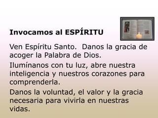 Invocamos al ESPÍRITU
Ven Espíritu Santo. Danos la gracia de
acoger la Palabra de Dios.
Ilumínanos con tu luz, abre nuestra
inteligencia y nuestros corazones para
comprenderla.
Danos la voluntad, el valor y la gracia
necesaria para vivirla en nuestras
vidas.
 