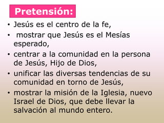 • Jesús es el centro de la fe,
• mostrar que Jesús es el Mesías
esperado,
• centrar a la comunidad en la persona
de Jesús, Hijo de Dios,
• unificar las diversas tendencias de su
comunidad en torno de Jesús,
• mostrar la misión de la Iglesia, nuevo
Israel de Dios, que debe llevar la
salvación al mundo entero.
Pretensión:
 