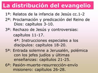 1ª: Relatos de la infancia de Jesús cc.1-2
2ª: Proclamación y predicación del Reino de
Dios: capítulos 3-10.
3ª: Rechazo de Jesús y controversias:
capítulos 11-17.
4ª: Instrucciones especiales a los
discípulos: capítulos 18-20.
5ª: Entrada solemne a Jerusalén, polémica
con los jefes judíos y últimas
enseñanzas: capítulos 21-25.
6ª: Pasión-muerte-resurrección-envío
misionero: capítulos 26-28.
La distribución del evangelio
 