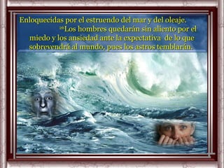 Enloquecidas por el estruendo del mar y del oleaje.
           26
              Los hombres quedarán sin aliento por el
  miedo y los ansiedad ante la expectativa de lo que
  sobrevendrá al mundo, pues los astros temblarán.
 