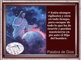 36
  Estén siempre
vigilantes y oren
 en todo tiempo,
 para escapar de
todo lo que ha de
ocurrir y puedan
 mantenerse en
 pie ante el Hijo
  del hombre.
 