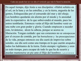 Cada uno puede leer en voz alta el versículo que más le llamó la atención

En aquel tiempo, dijo Jesús a sus discípulos: «Habrá señales en
el sol, en la luna y en las estrellas; y en la tierra, angustia de las
gentes, Enloquecidas por el estruendo del mar y del oleaje.
Los hombres quedarán sin aliento por el miedo y ls ansiedad
ante la expectativa de lo que sobrevendrá al mundo, pues los
astros temblarán. Entonces verán al Hijo del hombre venir en
una nube con gran poder y gloria. Cuando empiecen a suceder
esto, levántense, alcen la cabeza, porque se acerca su
liberación. Tengan cuidado: que sus corazones no se entorpezcan
por el exceso de comida, por las borracheras y las preocupaciones
de la vida, porque entonces ese día caerá de improviso sobre
ustedes. ese día será como una trampa en la que caerán atrapados
todos los habitantes de la tierra. Estén siempre vigilantes y oren
en todo tiempo, para escapar de todo lo que ha de ocurrir y
puedan mantenerse en pie ante el Hijo del hombre». Lc21,25-28.34-36
 