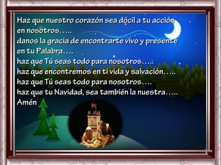 Haz que nuestro corazón sea dócil a tu acción
en nosotros…..
danos la gracia de encontrarte vivo y presente
en tu Palabra….
haz que Tú seas todo para nosotros…..
haz que encontremos en ti vida y salvación…..
haz que Tú seas todo para nosotros….
haz que tu Navidad, sea también la nuestra…..
Amén
 