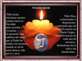 Oración inicial

 Niño Jesús,
                                                  Niño Dios,
iniciamos nuestro
                                              comenzamos a
camino hacia tu
                                                disponernos
Navidad,
                                           esperando que así
para recordar y
                                         como Tú naciste en
vivenciar
                                              María Virgen,
el momento más
                                          también nazcas en
sublime del amor
                                                 cada uno de
que el Padre ha
                                                   nosotros,
tenido con nosotros,
                                           llenándonos de tu
cuando te envió
                                                   vida y tus
parar darnos vida
                                                bendiciones.
por ti y en ti.
 