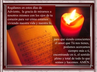 Regálanos en estos días de
Adviento, la gracia de mirarnos a
nosotros mismos con los ojos de tu
corazón para ver cómo estamos
viviendo nuestra vida y nuestra fe,



                                 para que siendo conscientes
                                   para que siendo conscientes
                                  el el amor que Tú nos tienes,
                                     amor que Tú nos tienes,
                                          podamos acercarnos
                                            podamos acercarnos
                                             siempre más a ti,ti,
                                               siempre más a
                                 encontrando enen ti, el sentido
                                   encontrando ti, el sentido
                                  pleno y total dede todo lo que
                                    pleno y total todo lo que
                                  somos y hacemos. AMÉN.
                                     somos y hacemos. AMÉN.
 