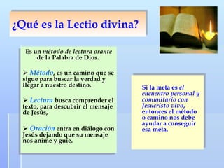 ¿Qué es la Lectio divina? Es un  método de lectura orante  de la Palabra de Dios.  Método ,  es un camino que se sigue para buscar la verdad y llegar a nuestro destino.  Lectura   busca comprender el texto, para descubrir el mensaje de Jesús,  Oración  entra en diálogo con Jesús dejando que su mensaje nos anime y guíe.  Si la meta es  el encuentro personal y comunitario con Jesucristo vivo , entonces el método o camino nos debe ayudar a conseguir esa meta.   