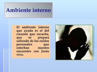 Ambiente interno El ambiente interno que ayuda es el del corazón que escucha, que se prepara saliendo de los ruidos personales que estorban nuestro encuentro con Jesús vivo.  