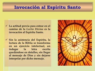 Invocación al Espíritu Santo La actitud previa para entrar en el camino de la  Lectio Divina  es la invocación al Espíritu Santo.  Sin la asistencia del Espíritu, la lectura de la Biblia se transforma en un ejercicio intelectual, un indagar la letra escrita quedándose en detalles, sin llegar al mensaje de Dios y sin dejarse interpelar por dicho mensaje. 