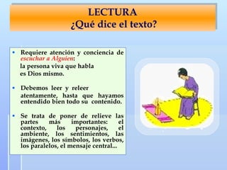 LECTURA   ¿ Qué dice el texto? Requiere atención y conciencia de  escuchar a Alguien :  la persona viva que habla  es Dios mismo. Debemos  leer  y  releer  atentamente, hasta que hayamos entendido bien todo su  contenido .  Se trata de poner de relieve las partes más importantes: el contexto, los personajes, el ambiente, los sentimientos, las imágenes, los símbolos, los verbos, los paralelos, el mensaje central...   